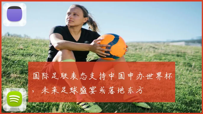 国际足联表态支持中国申办世界杯，未来足球盛宴或落地东方